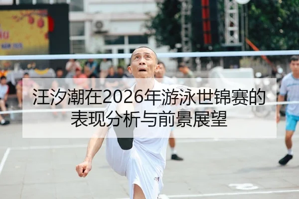 汪汐潮在2026年游泳世锦赛的表现分析与前景展望