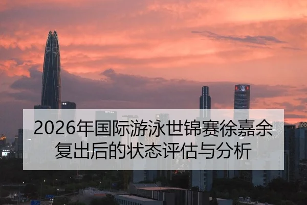 2026年国际游泳世锦赛徐嘉余复出后的状态评估与分析